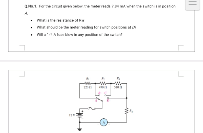 Q.No.1. For the circuit given below, the meter reads 7.84 mA when the switch is in position
A.
• What is the resistance of Ra?
What should be the meter reading for switch positions at D?
Will a 1/4 A fuse blow in any position of the switch?
R
R2
R3
220 n
470 0
510 A
12 V
||
