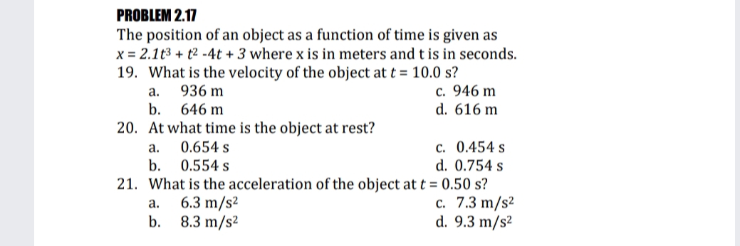 PROBLEM 2.17
The position of an object as a function of time is given as
x = 2.1t3 + t2 -4t + 3 where x is in meters and t is in seconds.
19. What is the velocity of the object at t = 10.0 s?
c. 946 m
d. 616 m
а.
936 m
b.
646 m
20. At what time is the object at rest?
0.654 s
c. 0.454 s
d. 0.754 s
а.
b.
0.554 s
21. What is the acceleration of the object at t = 0.50 s?
с. 7.3 m/s2
d. 9.3 m/s²
6.3 m/s²
8.3 m/s2
а.
b.
