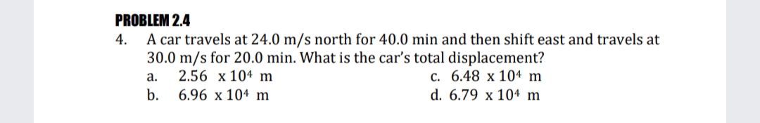 PROBLEM 2.4
A car travels at 24.0 m/s north for 40.0 min and then shift east and travels at
30.0 m/s for 20.0 min. What is the car's total displacement?
2.56 x 104 m
6.96 x 104 m
4.
с. 6.48 х 104 m
d. 6.79 x 104 m
a.
b.
