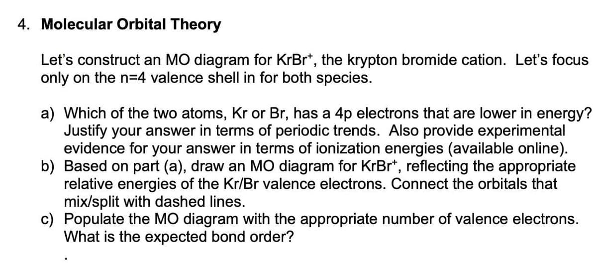 4. Molecular Orbital Theory
Let's construct an MO diagram for KrBr*, the krypton bromide cation. Let's focus
only on the n=4 valence shell in for both species.
a) Which of the two atoms, Kr or Br, has a 4p electrons that are lower in energy?
Justify your answer in terms of periodic trends. Also provide experimental
evidence for your answer in terms of ionization energies (available online).
b) Based on part (a), draw an MO diagram for KrBr*, reflecting the appropriate
relative energies of the Kr/Br valence electrons. Connect the orbitals that
mix/split with dashed lines.
c) Populate the MO diagram with the appropriate number of valence electrons.
What is the expected bond order?
