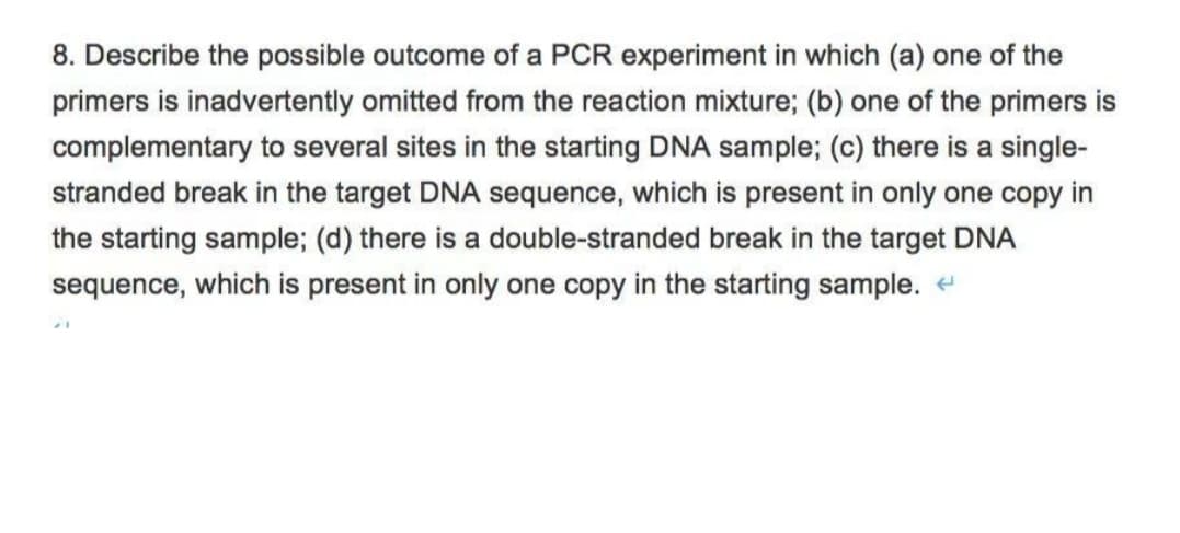 8. Describe the possible outcome of a PCR experiment in which (a) one of the
primers is inadvertently omitted from the reaction mixture; (b) one of the primers is
complementary to several sites in the starting DNA sample; (c) there is a single-
stranded break in the target DNA sequence, which is present in only one copy in
the starting sample; (d) there is a double-stranded break in the target DNA
sequence, which is present in only one copy in the starting sample.
