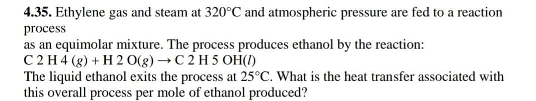 4.35. Ethylene gas and steam at 320°C and atmospheric pressure are fed to a reaction
process
as an equimolar mixture. The process produces ethanol by the reaction:
C 2 H 4 (g) + H 2 O(g) → C 2 H 5 OH(1)
The liquid ethanol exits the process at 25°C. What is the heat transfer associated with
this overall process per mole of ethanol produced?
