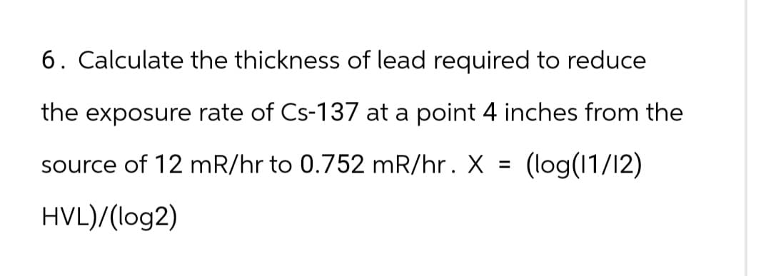 6. Calculate the thickness of lead required to reduce
the exposure rate of Cs-137 at a point 4 inches from the
source of 12 mR/hr to 0.752 mR/hr. X =
(log(11/12)
HVL)/(log2)