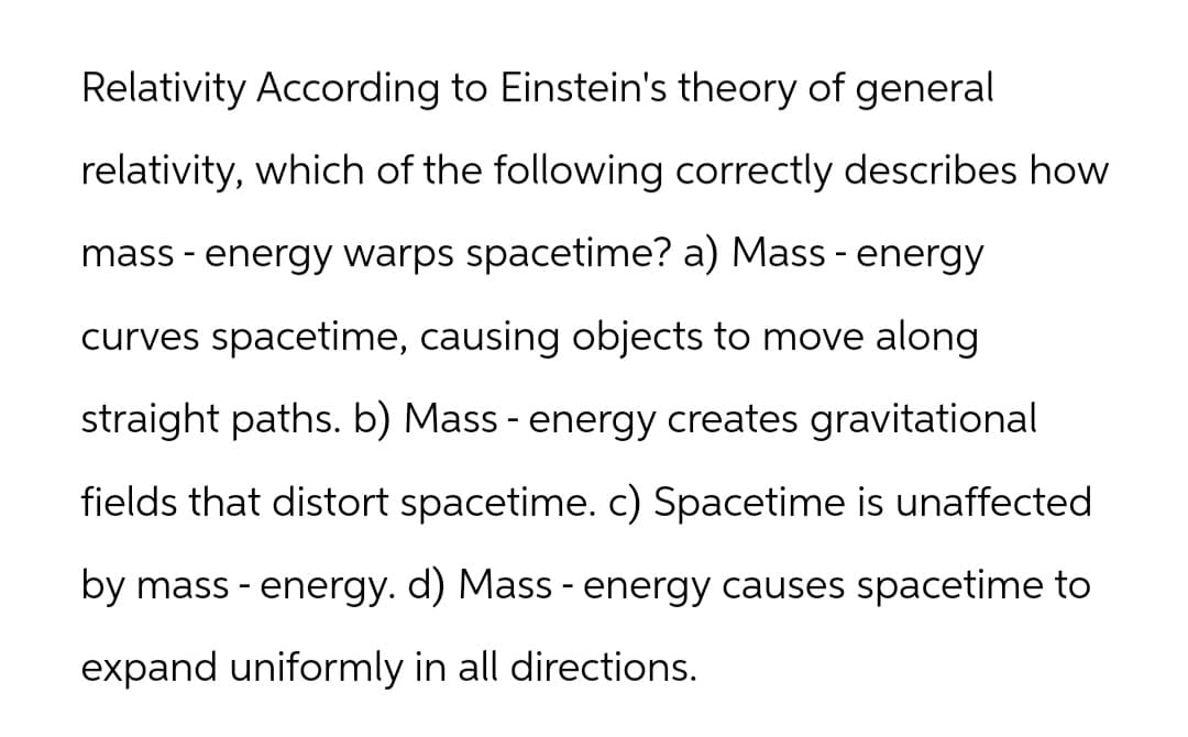Relativity According to Einstein's theory of general
relativity, which of the following correctly describes how
mass - energy warps spacetime? a) Mass - energy
curves spacetime, causing objects to move along
straight paths. b) Mass - energy creates gravitational
fields that distort spacetime. c) Spacetime is unaffected
by mass - energy. d) Mass - energy causes spacetime to
expand uniformly in all directions.
