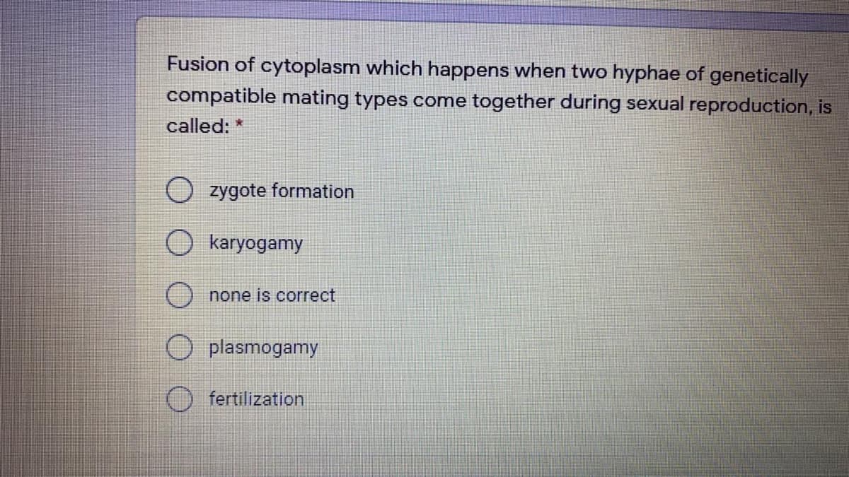 Fusion of cytoplasm which happens when two hyphae of genetically
compatible mating types come together during sexual reproduction, is
called: *
O zygote formation
O karyogamy
none is correct
plasmogamy
fertilization
