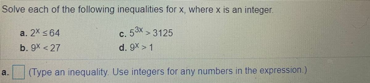 Solve each of the following inequalities for x, where x is an integer.
a. 2X <64
C. 53x
d. 9X > 1
>3125
b. 9X < 27
a.
(Type an inequality. Use integers for any numbers in the expression.)
