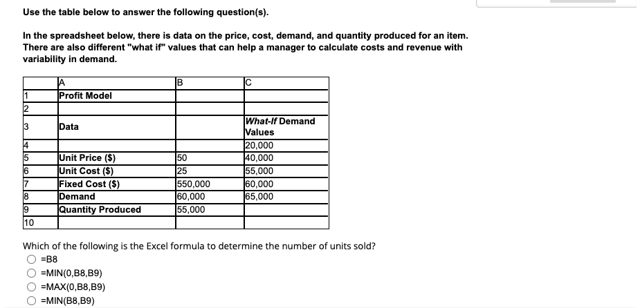 Use the table below to answer the following question(s).
In the spreadsheet below, there is data on the price, cost, demand, and quantity produced for an item.
There are also different "what if" values that can help a manager to calculate costs and revenue with
variability in demand.
Profit Model
12
What-If Demand
Values
3
Data
20,000
40,000
|55,000
60,000
65,000
4
Unit Price ($)
Unit Cost ($)
Fixed Cost ($)
Demand
Quantity Produced
50
25
550,000
60,000
|55,000
7
10
Which of the following is the Excel formula to determine the number of units sold?
=B8
=MIN(0,B8,B9)
=MAX(0,B8,B9)
=MIN(B8,B9)
