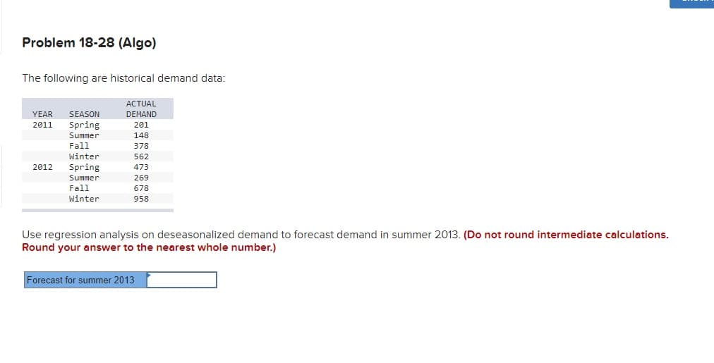 Problem 18-28 (Algo)
The following are historical demand data:
АCTUAL
YEAR
SEASON
DEMAND
2011
Spring
201
Summer
148
Fall
Winter
378
562
Spring
Summer
2012
473
269
Fall
Winter
678
958
Use regression analysis on deseasonalized demand to forecast demand in summer 2013. (Do not round intermediate calculations.
Round your answer to the nearest whole number.)
Forecast for summer 2013
