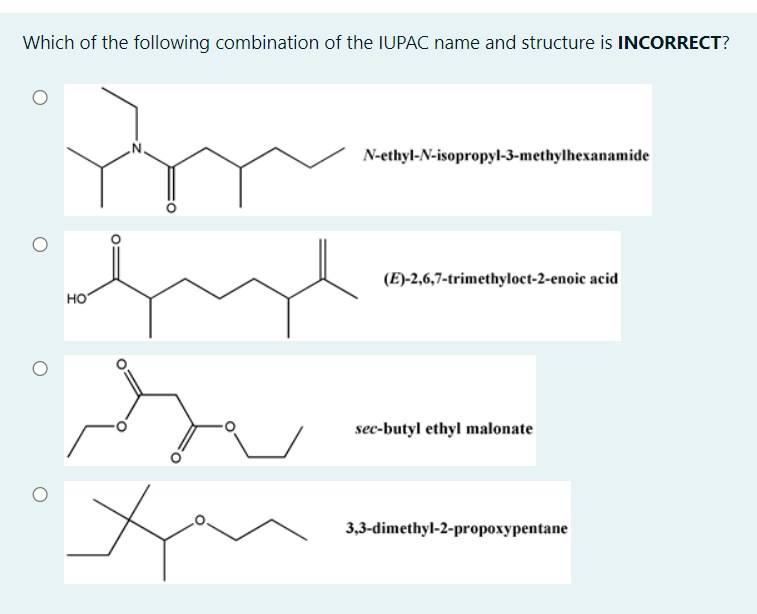 Which of the following combination of the IUPAC name and structure is INCORRECT?
N-ethyl-N-isopropyl-3-methylhexanamide
(E)-2,6,7-trimethyloct-2-enoic acid
но
sec-butyl ethyl malonate
3,3-dimethyl-2-propoxypentane
