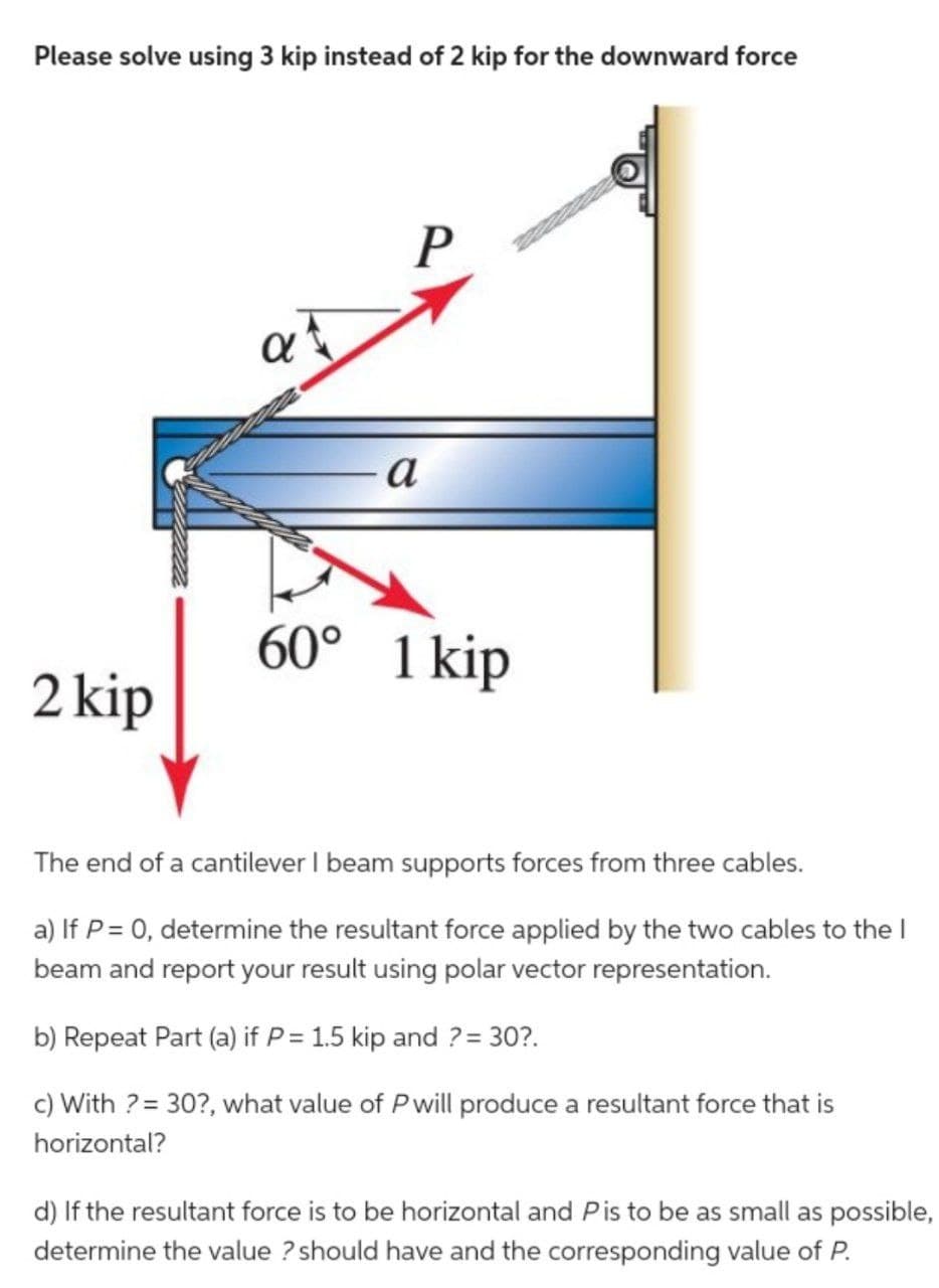 Please solve using 3 kip instead of 2 kip for the downward force
2 kip
at
P
a
60° 1 kip
The end of a cantilever I beam supports forces from three cables.
a) If P = 0, determine the resultant force applied by the two cables to the I
beam and report your result using polar vector representation.
b) Repeat Part (a) if P = 1.5 kip and ? = 30?.
c) With ? = 30?, what value of P will produce a resultant force that is
horizontal?
d) If the resultant force is to be horizontal and Pis to be as small as possible,
determine the value ? should have and the corresponding value of P.