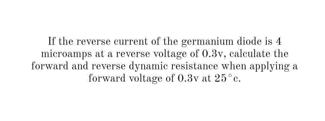 If the reverse current of the germanium diode is 4
microamps at a reverse voltage of 0.3v, calculate the
forward and reverse dynamic resistance when applying a
forward voltage of 0.3v at 25°c.