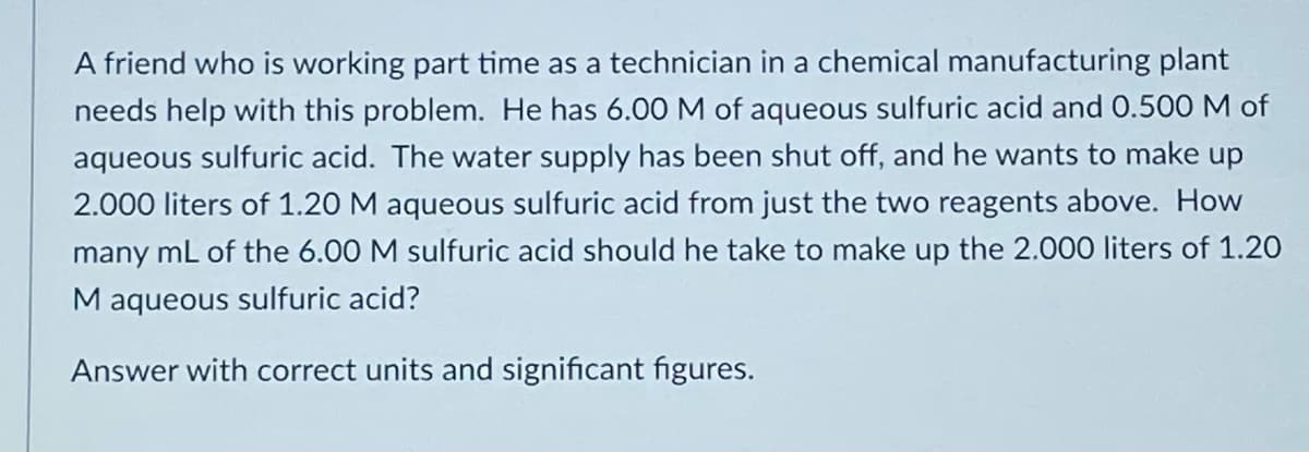 A friend who is working part time as a technician in a chemical manufacturing plant
needs help with this problem. He has 6.00 M of aqueous sulfuric acid and 0.500 M of
aqueous sulfuric acid. The water supply has been shut off, and he wants to make up
2.000 liters of 1.20 M aqueous sulfuric acid from just the two reagents above. How
many mL of the 6.00 M sulfuric acid should he take to make up the 2.000 liters of 1.2O
M aqueous sulfuric acid?
Answer with correct units and significant figures.
