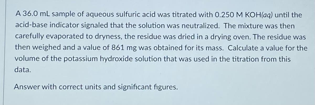 A 36.0 mL sample of aqueous sulfuric acid was titrated with 0.250 M KOH(aq) until the
acid-base indicator signaled that the solution was neutralized. The mixture was then
carefully evaporated to dryness, the residue was dried in a drying oven. The residue was
then weighed and a value of 861 mg was obtained for its mass. Calculate a value for the
volume of the potassium hydroxide solution that was used in the titration from this
data.
Answer with correct units and significant figures.
