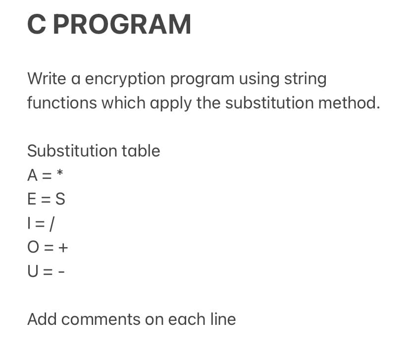 C PROGRAM
Write a encryption program using string
functions which apply the substitution method.
Substitution table
A = *
E = S
|= /
O = +
U = -
Add comments on each line
