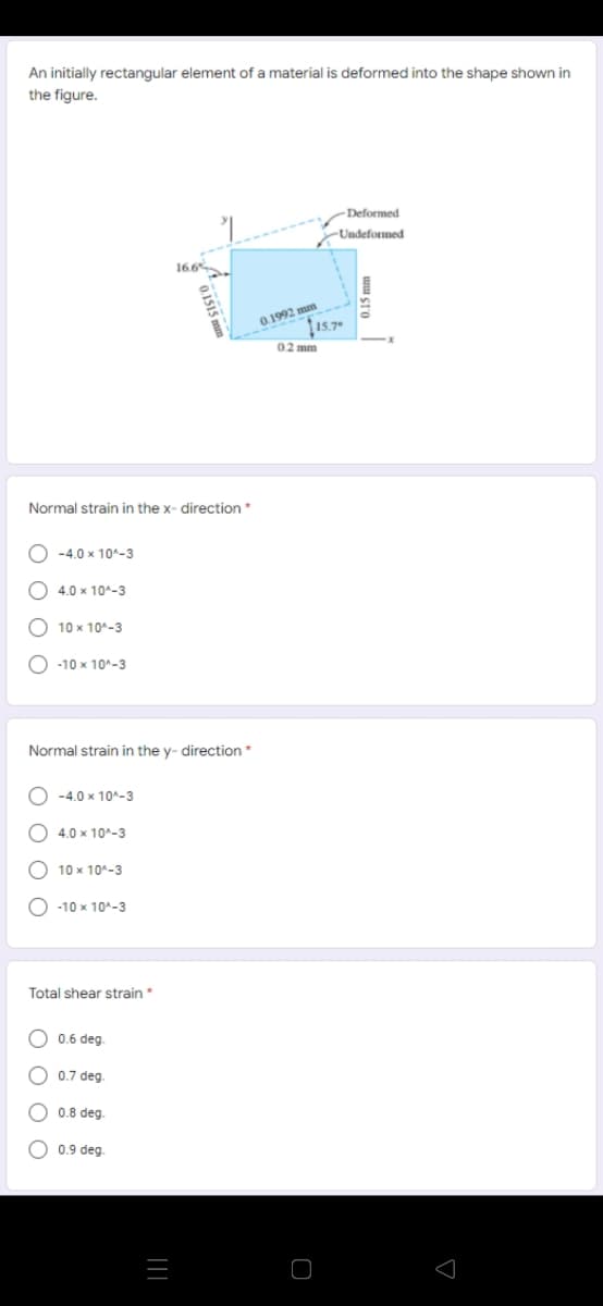 An initially rectangular element of a material is deformed into the shape shown in
the figure.
Deformed
Undeformed
16.6
0.1992 mm
15.7
0.2 mm
Normal strain in the x- direction*
-4.0 x 10^-3
O 4.0 x 10^-3
О 10х 10%-3
O -10 x 10^-3
Normal strain in the y- direction*
O -4.0 x 10^-3
4.0 x 10^-3
O 10 x 10^-3
О -10 х 10^-3
Total shear strain *
O 0.6 deg.
O 0.7 deg
O 0.8 deg
O 0.9 deg.
|||
O O
O O
