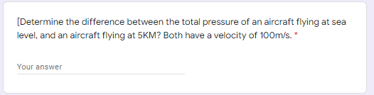 [Determine the difference between the total pressure of an aircraft flying at sea
level, and an aircraft flying at 5KM? Both have a velocity of 100m/s. *
Your answer

