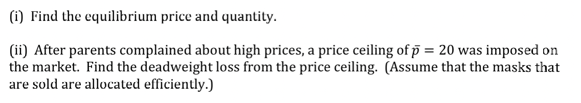 (i) Find the equilibrium price and quantity.
(ii) After parents complained about high prices, a price ceiling of p = 20 was imposed on
the market. Find the deadweight loss from the price ceiling. (Assume that the masks that
are sold are allocated efficiently.)
