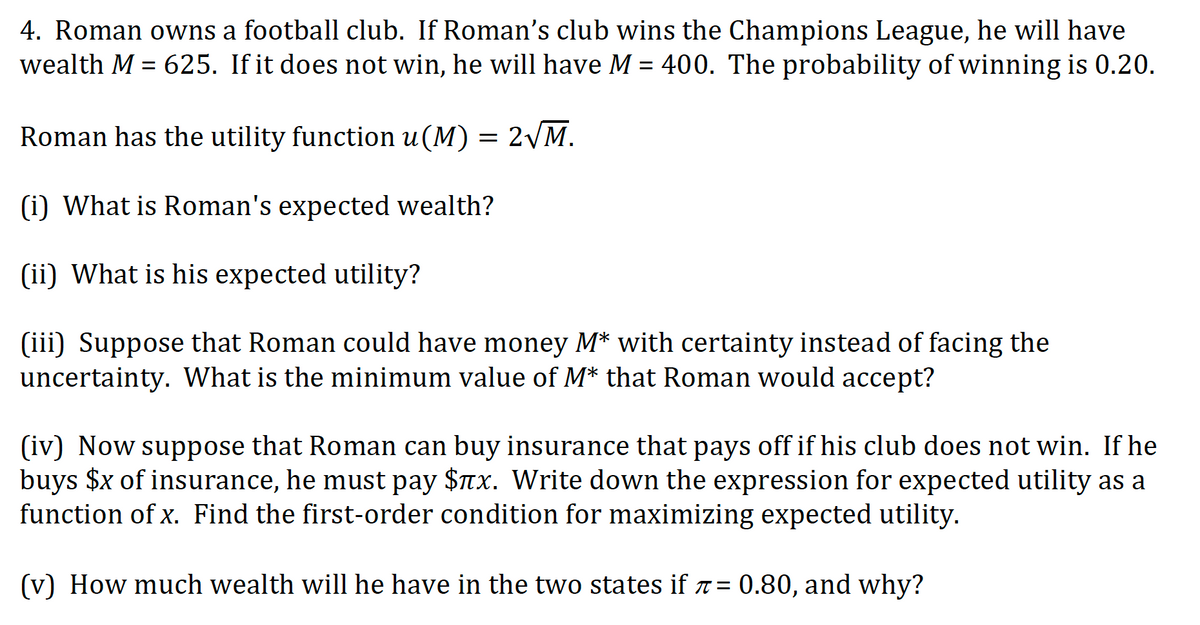 4. Roman owns a football club. If Roman's club wins the Champions League, he will have
wealth M = 625. If it does not win, he will have M = 400. The probability of winning is 0.20.
Roman has the utility function u(M) = 2VM.
(i) What is Roman's expected wealth?
(ii) What is his expected utility?
(iii) Suppose that Roman could have money M* with certainty instead of facing the
uncertainty. What is the minimum value of M* that Roman would accept?
(iv) Now suppose that Roman can buy insurance that pays off if his club does not win. If he
buys $x of insurance, he must pay $7x. Write down the expression for expected utility as a
function of x. Find the first-order condition for maximizing expected utility.
(v) How much wealth will he have in the two states if 7 = 0.80, and why?
