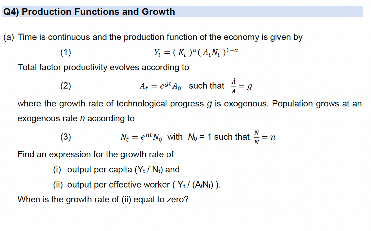 Q4) Production Functions and Growth
(a) Time is continuous and the production function of the economy is given by
(1)
Y¢ = ( K¢ )ª( A¿N; )1-«
Total factor productivity evolves according to
(2)
A = egt Ao such that
A
where the growth rate of technological progress g is exogenous. Population grows at an
exogenous rate n according to
(3)
N{ = ent No with No = 1 such that
= n
Find an expression for the growth rate of
(i) output per capita (Yt / Ni) and
(ii) output per effective worker ( Yt/ (A:N:) ).
When is the growth rate of (ii) equal to zero?

