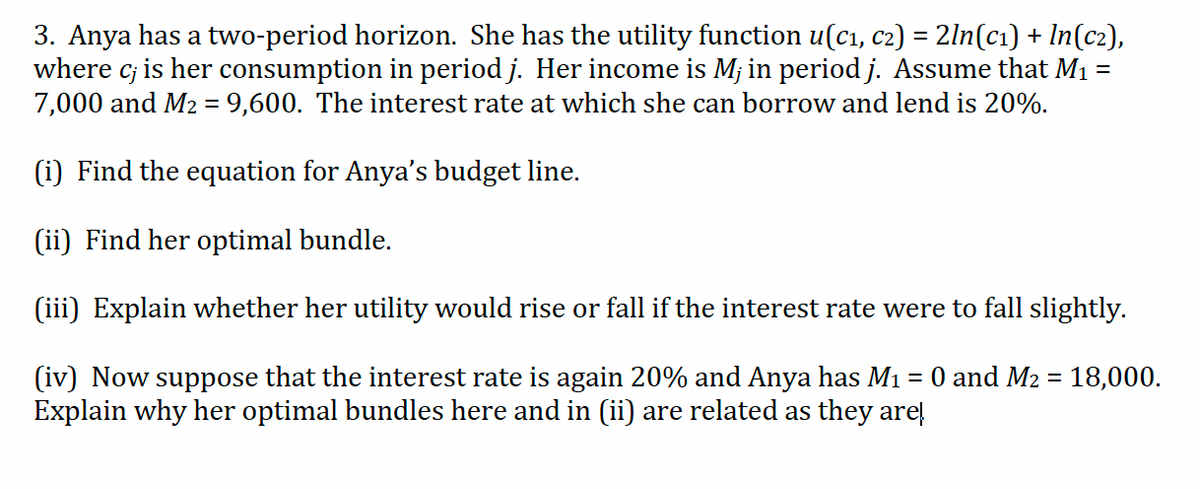 3. Anya has a two-period horizon. She has the utility function u(c1, c2) = 2ln(cı) + In(c2),
where c; is her consumption in period j. Her income is Mj in period j. Assume that M1 =
7,000 and M2 = 9,600. The interest rate at which she can borrow and lend is 20%.
(i) Find the equation for Anya's budget line.
(ii) Find her optimal bundle.
(iii) Explain whether her utility would rise or fall if the interest rate were to fall slightly.
(iv) Now
Explain why her optimal bundles here and in (ii) are related as they are!
əsoddns
that the interest rate is again 20% and Anya has M1 = 0 and M2 = 18,000.

