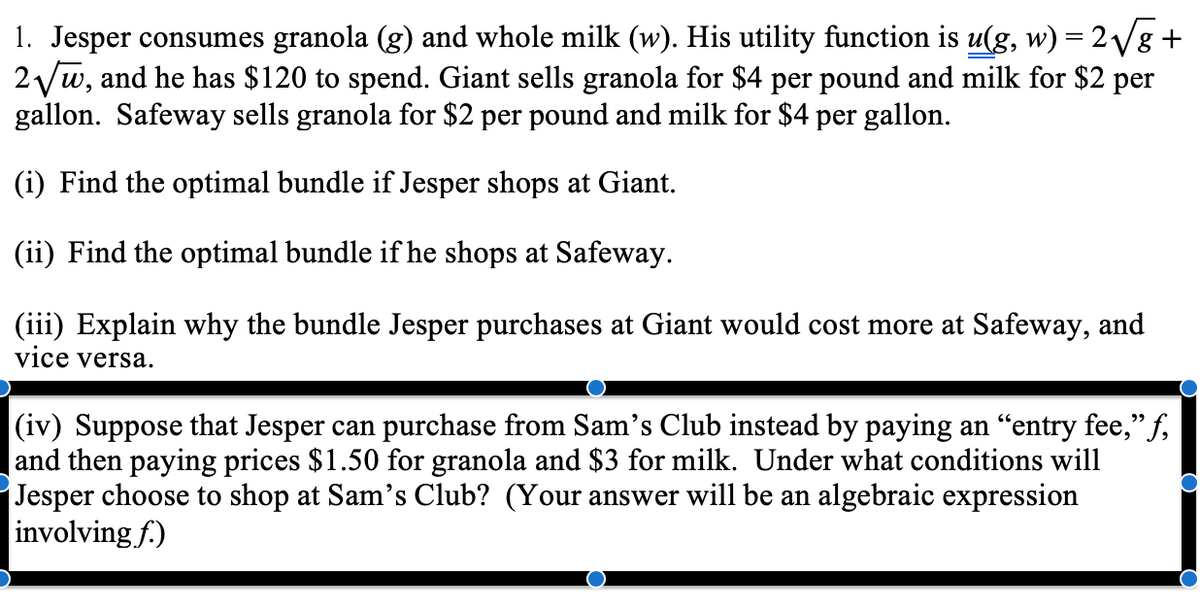 1. Jesper consumes granola (g) and whole milk (w). His utility function is u(g, w) = 2/g+
2 yw, and he has $120 to spend. Giant sells granola for $4 per pound and milk for $2 per
gallon. Safeway sells granola for $2 per pound and milk for $4 per gallon.
%3D
(i) Find the optimal bundle if Jesper shops at Giant.
(ii) Find the optimal bundle if he shops at Safeway.
(iii) Explain why the bundle Jesper purchases at Giant would cost more at Safeway, and
vice versa.
|(iv) Suppose that Jesper can purchase from Sam's Club instead by paying an "entry fee," f,
|and then paying prices $1.50 for granola and $3 for milk. Under what conditions will
Jesper choose to shop at Sam's Club? (Your answer will be an algebraic expression
involving f.)
