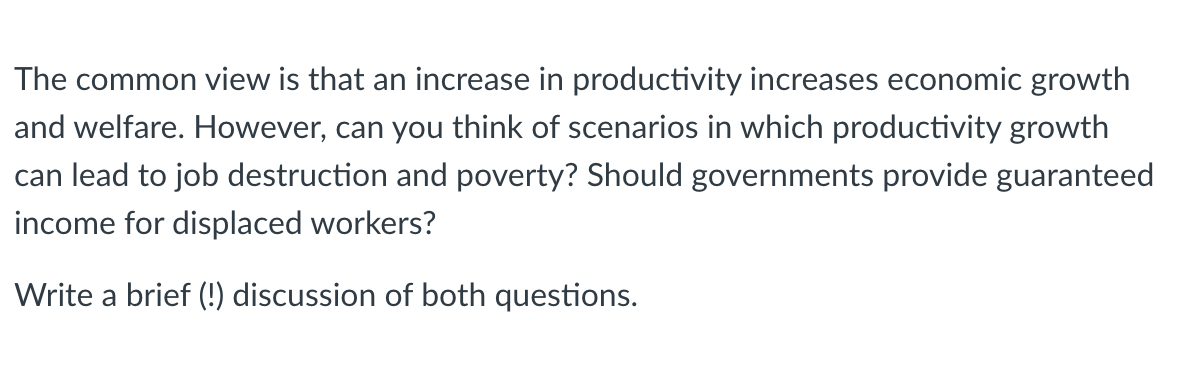 The common view is that an increase in productivity increases economic growth
and welfare. However, can you think of scenarios in which productivity growth
can lead to job destruction and poverty? Should governments provide guaranteed
income for displaced workers?
Write a brief (!) discussion of both questions.

