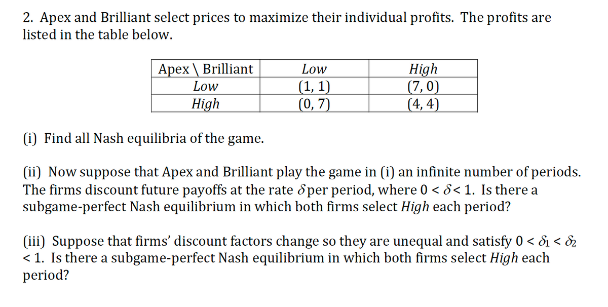 2. Apex and Brilliant select prices to maximize their individual profits. The profits are
listed in the table below.
Apex \ Brilliant
Low
High
(7,0)
(4, 4)
Low
(1, 1)
(0, 7)
High
(i) Find all Nash equilibria of the game.
(ii) Now suppose that Apex and Brilliant play the game in (i) an infinite number of periods.
The firms discount future payoffs at the rate ổ per period, where 0 < 8< 1. Is there a
subgame-perfect Nash equilibrium in which both firms select High each period?
(iii) Suppose that firms' discount factors change so they are unequal and satisfy 0 < & < &2
< 1. Is there a subgame-perfect Nash equilibrium in which both firms select High each
period?
