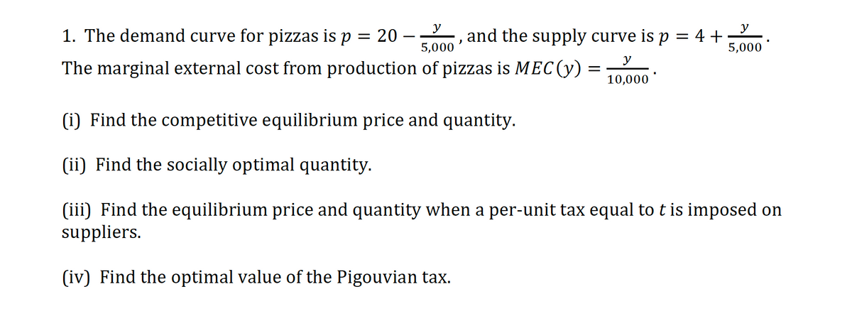 y
1. The demand curve for pizzas is p = 20 –
5,000
and the supply curve is p = 4 +
5,000
y
The marginal external cost from production of pizzas is MEC(y)
10,000
(i) Find the competitive equilibrium price and quantity.
(ii) Find the socially optimal quantity.
(iii) Find the equilibrium price and quantity when a per-unit tax equal to t is imposed on
suppliers.
(iv) Find the optimal value of the Pigouvian tax.
