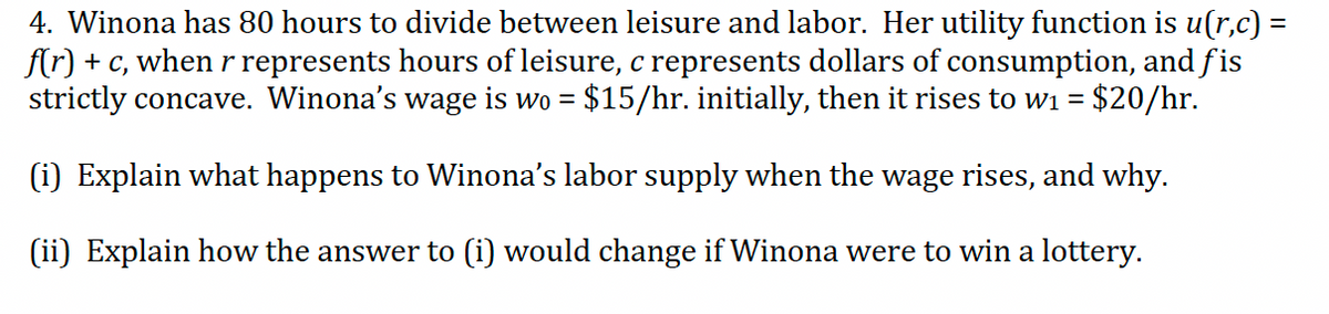 4. Winona has 80 hours to divide between leisure and labor. Her utility function is u(r,c) =
f(r) + c, when r represents hours of leisure, c represents dollars of consumption, and fis
strictly concave. Winona's wage is wo = $15/hr. initially, then it rises to wi = $20/hr.
(i) Explain what happens to Winona's labor supply when the wage rises, and why.
(ii) Explain how the answer to (i) would change if Winona were to win a lottery.
