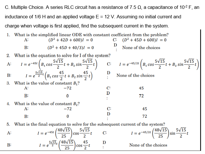 C. Multiple Choice. A series RLC circuit has a resistance of 7.5 Q, a capacitance of 10-2 F, an
inductance of 1/6 H and an applied voltage E = 12 V. Assuming no initial current and
charge when voltage is first applied, find the subsequent current in the system.
1. What is the simplified linear ODE with constant coefficient from the problem?
(D² + 42D + 600)I = 0
C: (D² + 45D + 600)I = 0
D
None of the choices
A:
B:
(D² + 45D + 40/3)! = 0
2. What is the equation to solve for I of the system?
5/15
t + B2 sin
2
5V15
5V15
1 = e-45t (B, cos
I = e¬45/2t (B, cos-
5V15
-t + B2 sin
A:
C:
2
2
2
1 = e2 (B, cos-t+B2 sin-
SV15,
45
45
D
None of the choices
B:
2
3. What is the value of constant B,?
A:
-72
C:
45
B:
72
4. What is the value of constant B2?
-72
A:
C:
45
D
B:
72
5. What is the final equation to solve for the subsequent current of the system?
(48/15
|sin
25
( 48/15
5/15
5/15
A:
I = e-45t
I = e-45/2t
C:
25
Cos
2
2
5/15, (48/15
I = e2
45
D
B:
None of the choices
Cs,t
2
25
:
ÜA..
Ü A..
A ..
