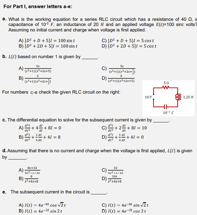For Part I, answer letters a-e:
a. What is the working equation for a series RLC circuit which has a resistance of 40 Q, a
capacitance of 102 F, an inductance of 20 H and an applied voltage E(t)=100 sint volts?
Assuming no initial current and charge when voltage is first applied.
A) [D² + D + 5]I = 100 sin t
B) [D² + 2D + 5]I = 100 sin t
C) [D² + D + 5]I = 5 cos t
D) [D² + 2D + 5]I = 5 cos t
b. L{I} based on number 1 is given by
5s
5s
A)
C)
(s²+1)(s²+2s+5)
(s²+1)(s²+25+
5
5
B)
D)
(s²+1)(s²+2s+)
(s2+1)(s²+2s+5)
50
For numbers c-e check the given RLC circuit on the right:
10 V
1.25 H
10-1 C
c. The differential equation to solve for the subsequent current is given by .
A)
dt2
+ 4=+ 81 = 0
C)
d2
+ 24+ 81 = 10
dt2
d²1
D)
dt
dt
d²1
B)
dt2
1 dl
1 dl
+ 41 = 8
+ 41 = 0
4 dt
4 dt
dt2
d. Assuming that there is no current and charge when the voltage is first applied, L{I} is given
by
8s+32
32
A)
452 151 16
C)
452 151 16
8
10s
B)
52+4s+8
e. The subsequent current in the circuit is
A) I(t) = 4e-8t cos v2t
B) I(t) = 4e-2t sin 2 t
C) I(t) = 4e-8t sin v2t
D) I(t) = 4e-2t cos 2 t
%3D
