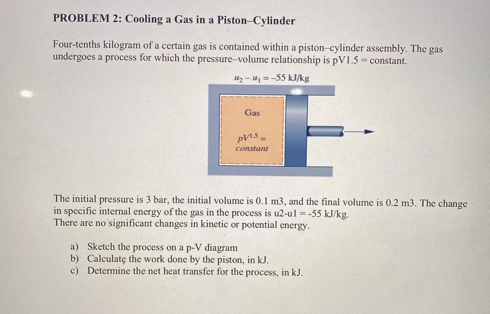 PROBLEM 2: Cooling a Gas in a Piston-Cylinder
Four-tenths kilogram of a certain gas is contained within a piston-cylinder assembly. The gas
undergoes a process for which the pressure-volume relationship is pV1.5 = constant.
U2– U1 =-55 kJ/kg
E-
Gas
%3D
constant
The initial pressure is 3 bar, the initial volume is 0.1 m3, and the final volume is 0.2 m3. The change
in specific internal energy of the gas in the process is u2-ul = -55 kJ/kg.
There are no significant changes in kinetic or potential energy.
a) Sketch the process on a p-V diagram
b) Calculatę the work done by the piston, in kJ.
c) Determine the net heat transfer for the process, in kJ.

