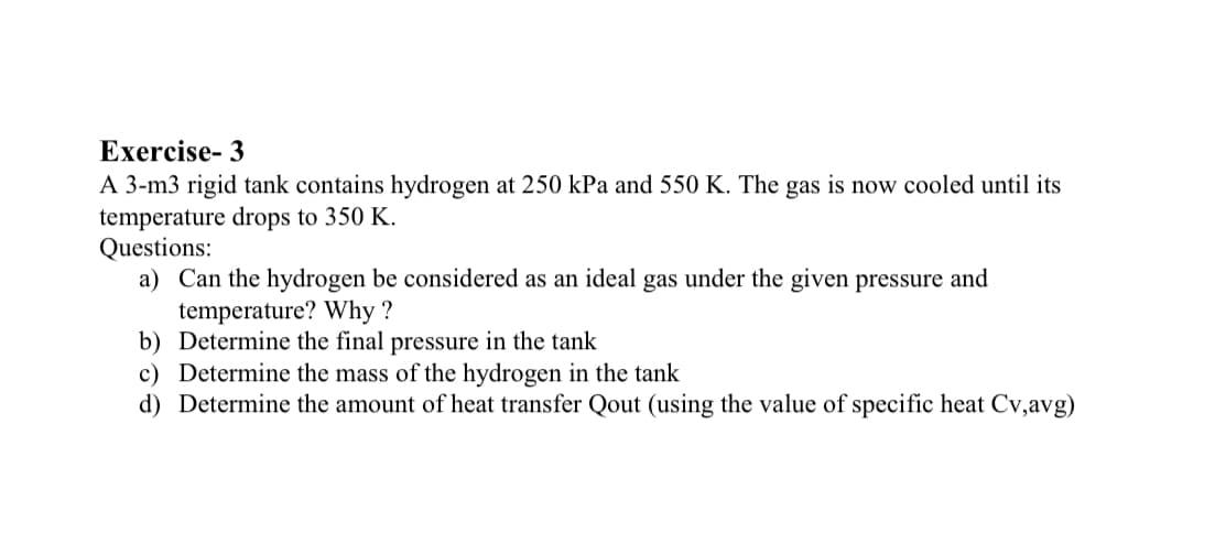 Exercise- 3
A 3-m3 rigid tank contains hydrogen at 250 kPa and 550 K. The gas is now cooled until its
temperature drops to 350 K.
Questions:
a) Can the hydrogen be considered as an ideal gas under the given pressure and
temperature? Why ?
b) Determine the final pressure in the tank
c) Determine the mass of the hydrogen in the tank
d) Determine the amount of heat transfer Qout (using the value of specific heat Cv,avg)
