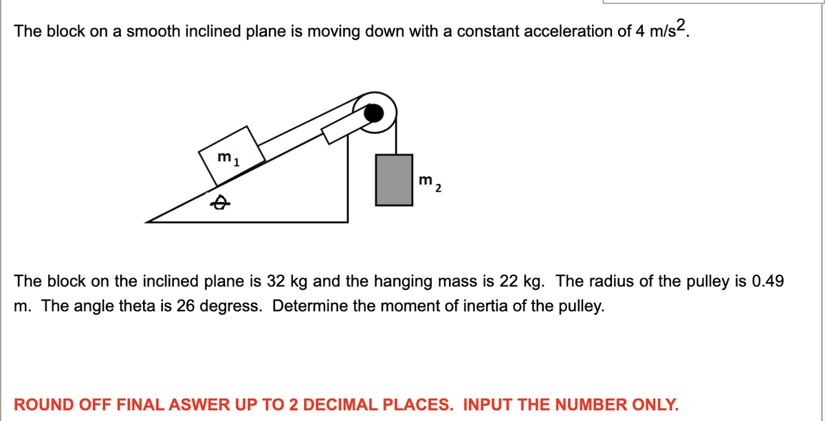 The block on a smooth inclined plane is moving down with a constant acceleration of 4 m/s-.
m1
The block on the inclined plane is 32 kg and the hanging mass is 22 kg. The radius of the pulley is 0.49
m. The angle theta is 26 degress. Determine the moment of inertia of the pulley.
ROUND OFF FINAL ASWER UP TO 2 DECIMAL PLACES. INPUT THE NUMBER ONLY.
