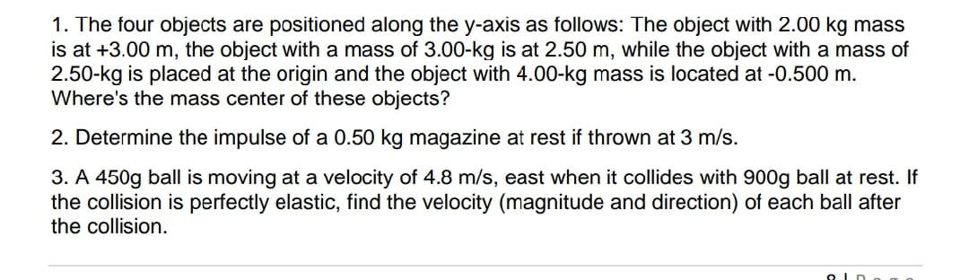 1. The four objects are positioned along the y-axis as follows: The object with 2.00 kg mass
is at +3.00 m, the object with a mass of 3.00-kg is at 2.50 m, while the object with a mass of
2.50-kg is placed at the origin and the object with 4.00-kg mass is located at -0.500 m.
Where's the mass center of these objects?
2. Determine the impulse of a 0.50 kg magazine at rest if thrown at 3 m/s.
3. A 450g ball is moving at a velocity of 4.8 m/s, east when it collides with 900g ball at rest. If
the collision is perfectly elastic, find the velocity (magnitude and direction) of each ball after
the collision.
