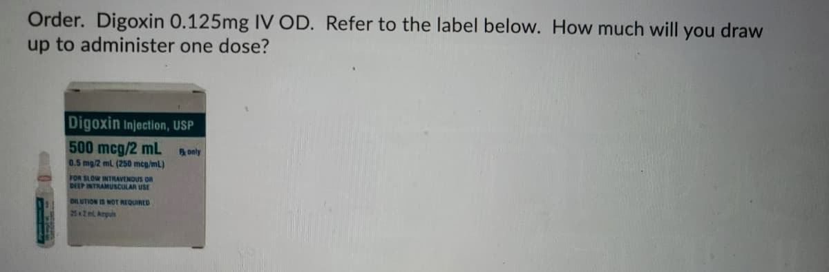 Order. Digoxin 0.125mg IV OD. Refer to the label below. How much will you draw
up to administer one dose?
Digoxin Injection, USP
500 mcg/2 mL
B only
0.5 mg/2 ml (250 mcg/mL)
FOR SLOW INTRAVENOUS DR
DEEP INTRAMUSCULAR USE
DILUTION IS NOT REQUIRED
25 2 Ampuls
