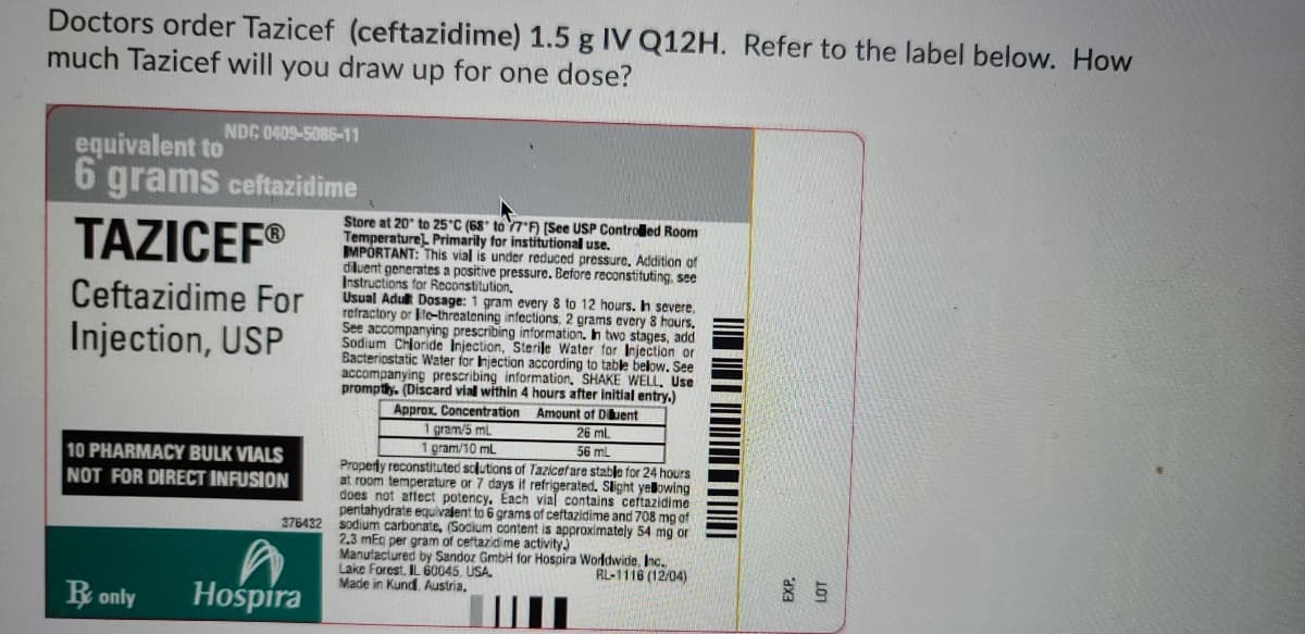 Doctors order Tazicef (ceftazidime) 1.5 g IV Q12H. Refer to the label below. How
much Tazicef will you draw up for one dose?
NDC 0409-5086-11
equivalent to
6 grams ceftazidime
TAZICEF®
Store at 20° to 25°C (68' to 7) (See USP Controled Room
Temperaturel Primarily for institutional use.
MPÓRTANT: This vial is under reduced pressure, Addition of
diluent generates a positive pressure. Before reconstituting, see
Instructions for Reconstitution.
Usual Adult Dosage: 1 gram every 8 to 12 hours. Ih severe,
refractory or Ite-threatening infections, 2 grams every 8 hours.
See accompanying prescribing information. In two stages, add
Sodium Chloride Injection, Sterile Water for Injection or
Bacteriostatic Water for Injection according to table below. See
accompanying prescribing information. SHAKE WELL, Use
promptly. (Discard vial within 4 hours after initial entry.)
Ceftazidime For
Injection, USP
Approx. Concentration Amount of Duent
gram/5 ml
1 gram/10 mL
26 mL
56 mL
10 PHARMACY BULK VIALS
NOT FOR DIRECT INFUSION
Properly reconstituted solutions of Tazicefare stable for 24 hours
at room temperature or 7 days if refrigerated. Slight yelowing
does not affect potency. Each vial contains ceftazidime
pentahydrate equivalent to 6 grams of ceftazidime and 708 mg of
376432 sodium carbonate, (Socium content is approximately 54 mg or
2.3 mEg per gram of ceftazidime activity
Manufactured by Sandoz GmbH for Hospira Worldwide, Inc.
Lake Forest, IL 60045, USA.
Made in Kund Austria.
RL-1116 (12/04)
R only
Hośpira
EXP.
LOT
