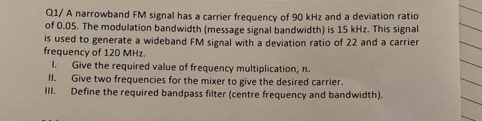 Q1/ A narrowband FM signal has a carrier frequency of 90 kHz and a deviation ratio
of 0.05. The modulation bandwidth (message signal bandwidth) is 15 kHz. This signal
is used to generate a wideband FM signal with a deviation ratio of 22 and a carrier
frequency of 120 MHz.
Give the required value of frequency multiplication, n.
Give two frequencies for the mixer to give the desired carrier.
Define the required bandpass filter (centre frequency and bandwidth).
I.
I.
III.
