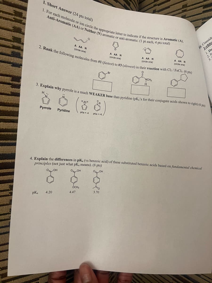 I. Short Answer (24 pts total)
1. For each molecule or ion circle the appropriate letter to indicate if the structure is Aromatic (A),
Anti-Aromatic (AA) or Neither (N) aromatic or anti-aromatic. (1 pt each, 4 pts total)
A AAN
(circle one)
A AAN
(circle one)
A AAN
(circle one)
A AAN
(circle one)
2. Rank the following molecules from #1 (fastest) to #3 (slowest) in their reaction with Cl₂ / FeCl3. (6 pts)
Br
NCH3
H
II. Conside
1-chlo
1. Dr
2. Is
3. Explain why pyrrole is a much WEAKER base than pyridine (pK,'s for their conjugate acids shown to right) (6 pts)
H...
HOH
Pyrrole Pyridine
pKa = -4
pKa = +5
4. Explain the differences in pK, (vs benzoic acid) of these substituted benzoic acids based on fundamental chemical
principles (not just what pK, means). (8 pts)
OH
.OH
OH
PK,
4.20
OCH3
4.47
3.70
3.