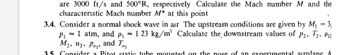 are 3000 ft/s and 500°R, respectively Calculate the Mach number M and the
characteristic Mach number M* at this point
3.4. Consider a normal shock wave in air The upstream conditions are given by M = 3;
P1
M2, u2, Po,, and T
%3!
= 1 atm, and p,
= 1 23 kg/m Calculate the downstream values of
P2,
02
35 Consider a Pitot static tube mounted on the pose of an experımental airplane A
