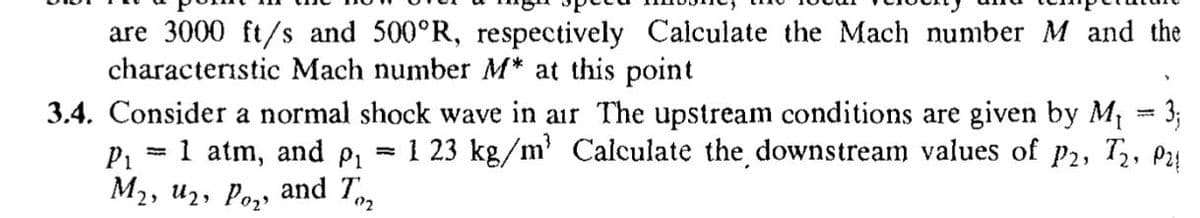are 3000 ft/s and 500°R, respectively Calculate the Mach number M and the
characteristic Mach number M* at this point
3.4. Consider a normal shock wave in air The upstream conditions are given by M = 3;
P1
1 atm, and p, = 1 23 kg/m' Calculate the downstream values of p2, T, P24
M2, u2, Poz, and Tm
