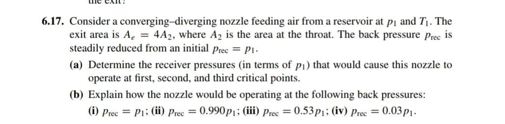 6.17. Consider a converging-diverging nozzle feeding air from a reservoir at pi and T1. The
exit area is Ae = 4A2, where A2 is the area at the throat. The back pressure prec is
steadily reduced from an initial Prec = P1.
(a) Determine the receiver pressures (in terms of p1) that would cause this nozzle to
operate at first, second, and third critical points.
(b) Explain how the nozzle would be operating at the following back pressures:
(i) Prec = Pi; (ii) Prec = 0.990p1; (iii) Prec =
0.53p1; (iv) Prec = 0.03p1.
