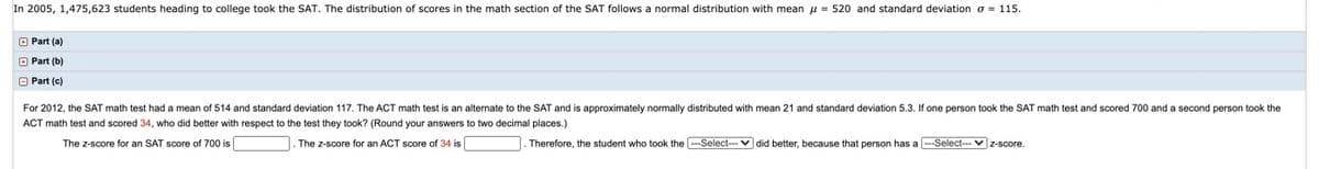 In 2005, 1,475,623 students heading to college took the SAT. The distribution of scores in the math section of the SAT follows a normal distribution with mean u = 520 and standard deviation o = 115.
O Part (a)
O Part (b)
O Part (c)
For 2012, the SAT math test had a mean of 514 and standard deviation 117. The ACT math test is an alternate to the SAT and is approximately normally distributed with mean 21 and standard deviation 5.3. If one person took the SAT math test and scored 700 and a second person took the
ACT math test and scored 34, who did better with respect to the test they took? (Round your answers to two decimal places.)
The z-score for an SAT score of 700 is
The z-score for an ACT score of 34 is
Therefore, the student who took the --Select--- v did better, because that person has a --Select-- v z-score.
