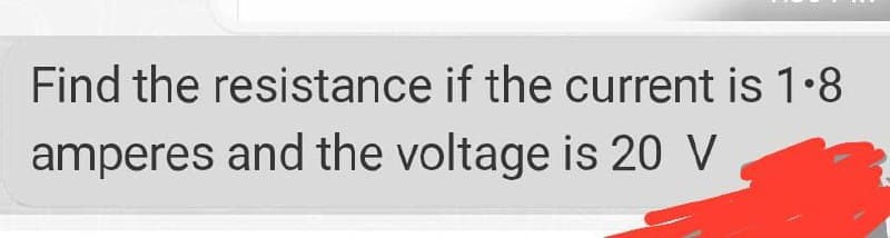Find the resistance if the current is 1.8
amperes and the voltage is 20 V
