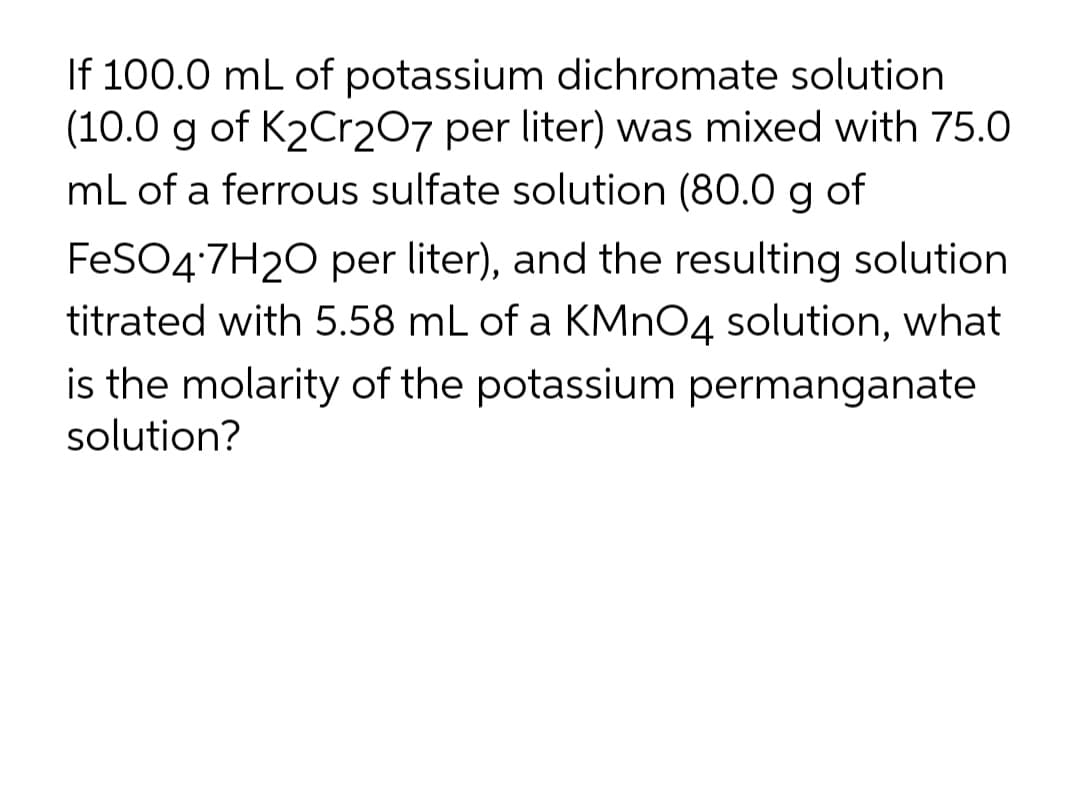 If 100.0 mL of potassium dichromate solution
(10.0 g of K2Cr207 per liter) was mixed with 75.0
mL of a ferrous sulfate solution (80.0 g of
FESO4:7H20 per liter), and the resulting solution
titrated with 5.58 mL of a KMNO4 solution, what
is the molarity of the potassium permanganate
solution?
