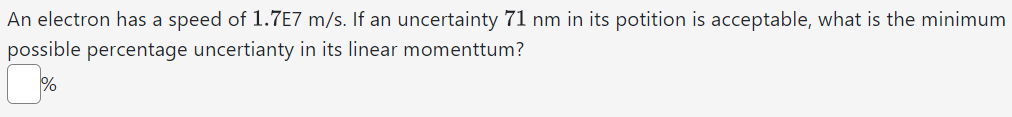 An electron has a speed of 1.7E7 m/s. If an uncertainty 71 nm in its potition is acceptable, what is the minimum
possible percentage uncertianty in its linear momenttum?
%