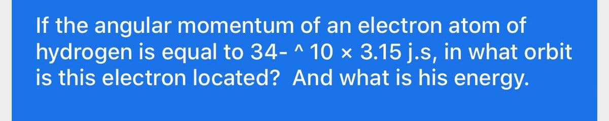 If the angular momentum of an electron atom of
hydrogen is equal to 34- ^ 10 × 3.15 j.s, in what orbit
is this electron located? And what is his energy.
