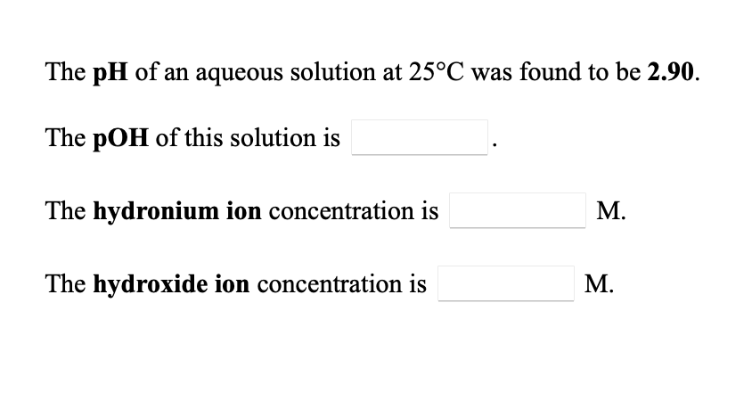 The pH of an aqueous solution at 25°C was found to be 2.90.
The pOH of this solution is
The hydronium ion concentration is
М.
The hydroxide ion concentration is
М.
