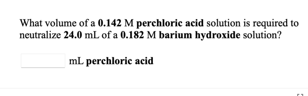 What volume of a 0.142 M perchloric acid solution is required to
neutralize 24.0 mL of a 0.182 M barium hydroxide solution?
mL perchloric acid
