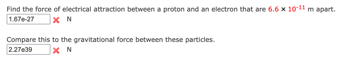 Find the force of electrical attraction between a proton and an electron that are 6.6 x 10-11 m apart.
1.67e-27
X N
Compare this to the gravitational force between these particles.
2.27e39
X N
